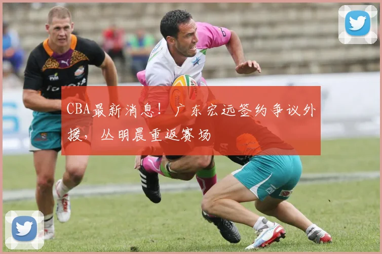 CBA最新消息！广东宏远签约争议外援，丛明晨重返赛场