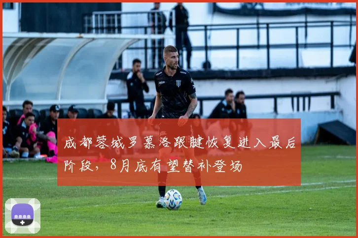 成都蓉城罗慕洛跟腱恢复进入最后阶段，8月底有望替补登场